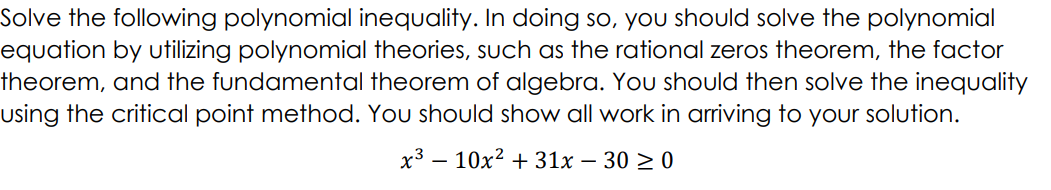 Solve the following polynomial inequality. In doing so, youU should solve the polynomial
equation by utilizing polynomial theories, such as the rational zeros theorem, the factor
theorem, and the fundamental theorem of algebra. You should then solve the inequality
using the critical point method. You should show all work in arriving to your solution.
x3 – 10x? + 31x – 30 > 0
