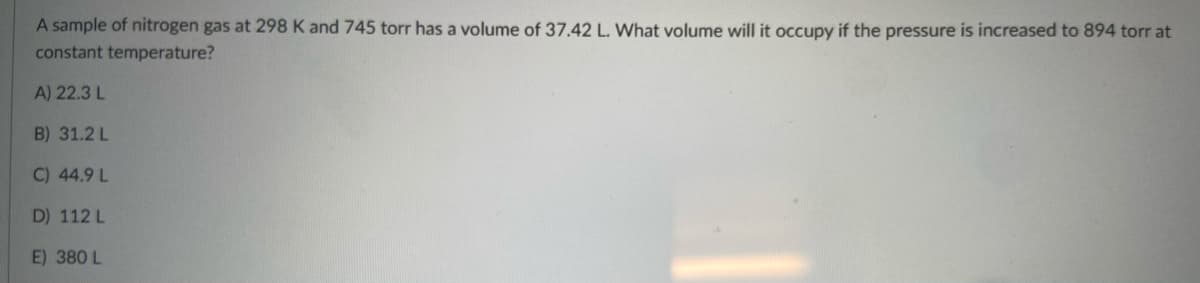 A sample of nitrogen gas at 298 K and 745 torr has a volume of 37.42 L. What volume will it occupy if the pressure is increased to 894 torr at
constant temperature?
A) 22.3 L
B) 31.2 L
C) 44.9 L
D) 112 L
E) 380 L
