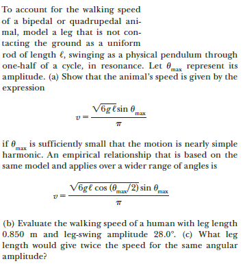 To account for the walking speed
of a bipedal or quadrupedal ani-
mal, model a leg that is not con-
tacting the ground as a uniform
rod of length €, swinging as a physical pendulum through
one-half of a cycle, in resonance. Let 0mas represent its
amplitude. (a) Show that the animal's speed is given by the
expression
Võgtsin 0
max
if 0m is sufficiently small that the motion is nearly simple
harmonic. An empirical relationship that is based on the
same model and applies over a wider range of angles is
Vögl cos (0ma/2) sin 0
max
(b) Evaluate the walking speed of a human with leg length
0.850 m and leg-swing amplitude 28.0°. (c) What leg
length would give twice the speed for the same angular
amplitude?
