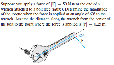 Suppose you apply a force of |F| = 50 N near the end of a
wrench attached to a bolt (see figure). Determine the magnitude
of the torque when the force is applied at an angle of 60° to the
wrench. Assume the distance along the wrench from the center of
the bolt to the point where the force is applied is |r| = 0.25 m.
60°
F
