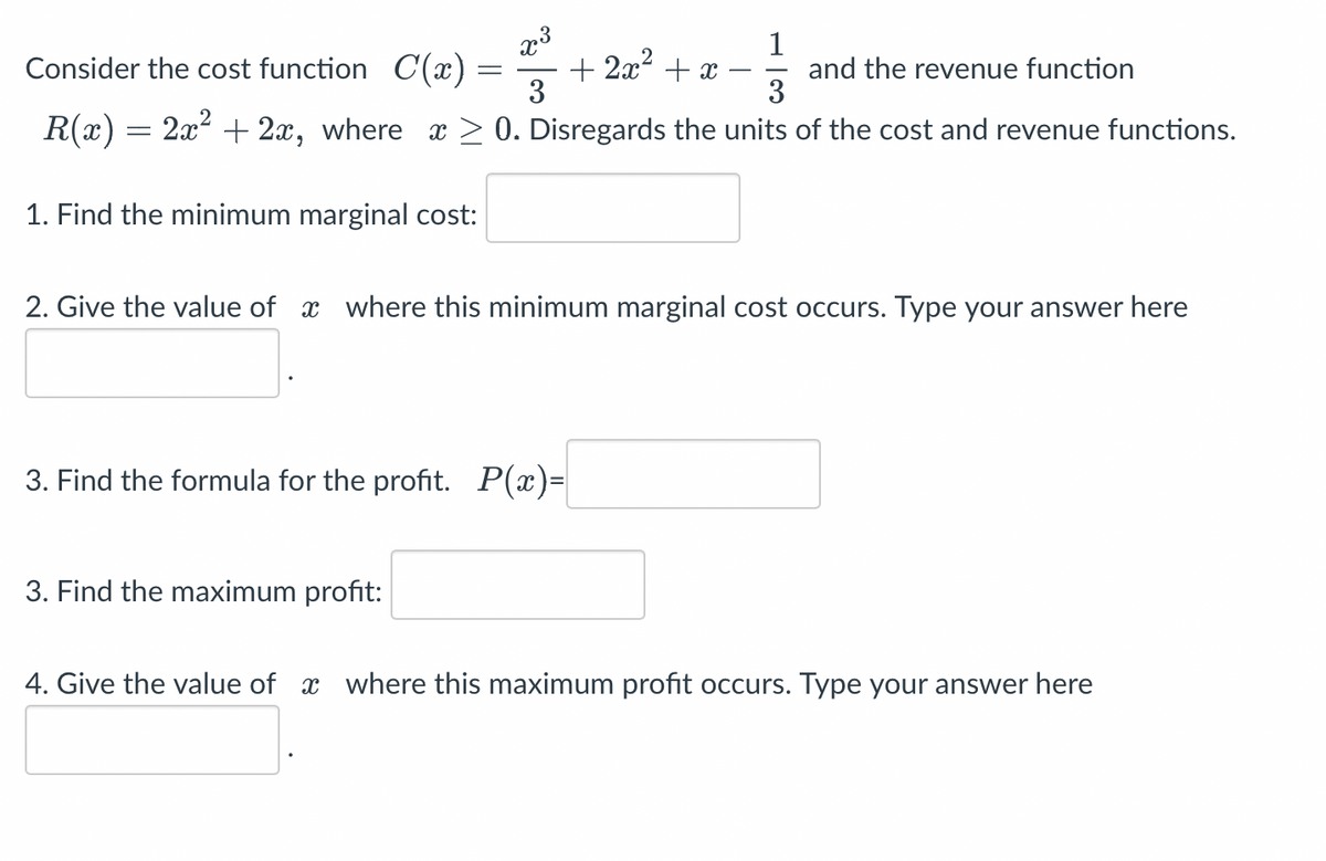 1
Consider the cost function C(x)
+2x² + x
and the revenue function
3
R(x) = 2x² + 2x, where x ≥0. Disregards the units of the cost and revenue functions.
=
1. Find the minimum marginal cost:
x³
3
2. Give the value of where this minimum marginal cost occurs. Type your answer here
3. Find the maximum profit:
3. Find the formula for the profit. P(x)=
4. Give the value of where this maximum profit occurs. Type your answer here