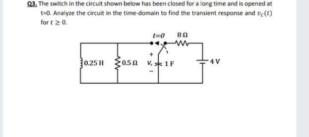 Q3. The switch in the circuit shown below has been closed for a long time and is opened at
t=0. Analyze the circuit in the time-domain to find the transient response and ve(t)
for t 2 0.
t=0
0.25 H
0.50 V.1F
4 V

