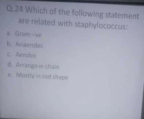 Q.24 Which of the following statement
are related with staphylococcus:
a. Gram-ve
b. Anaerobic
C. Aerobic
d. Arrange in chain
e. Mostly in rod shape
