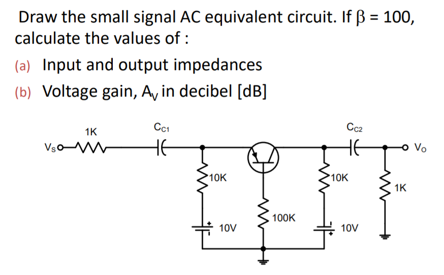 Draw the small signal AC equivalent circuit. If ß = 100,
calculate the values of :
(a) Input and output impedances
(b) Voltage gain, Ay in decibel [dB]
Cc1
Cc2
1K
VsoM
HE
Vo
10K
10K
1K
100K
10V
10V
