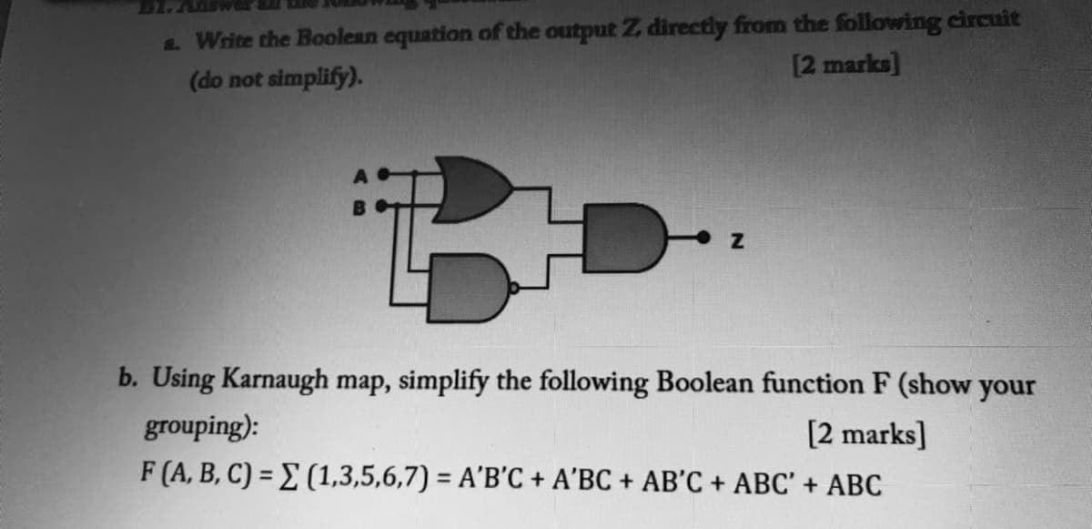 Write the Boolean equation of the output Z directly from the following circuit
[2 marks]
(do not simplify).
b. Using Karnaugh map, simplify the following Boolean function F (show your
grouping):
[2 marks]
F (A, B, C) = E (1,3,5,6,7) = A'B'C + A'BC + AB'C + ABC' + ABC
%3D
