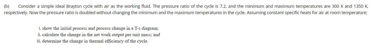 (b)
Consider a simple ideal Brayton cycle with air as the working fluid. The pressure ratio of the cycle is 7.2, and the minimum and maximum temperatures are 300 K and 1350 K,
respectively. Now the pressure ratio is doubled without changing the minimum and the maximum temperatures in the cycle. Assuming constant specific heats for air at room temperature;
i. show the initial process and process change in a T-s diagram;
ii. calculate the change in the net work output per unit mass; and
iii. determine the change in thermal efficiency of the cycle.
