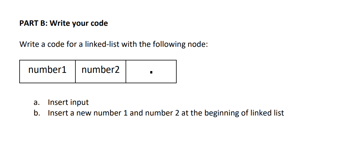 PART B: Write your code
Write a code for a linked-list with the following node:
number1
number2
а.
Insert input
b. Insert a new number 1 and number 2 at the beginning of linked list
