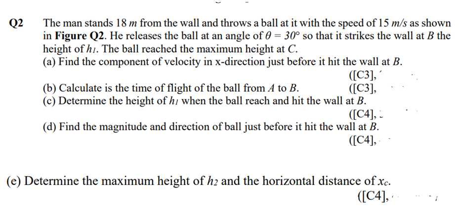 Q2
The man stands 18 m from the wall and throws a ball at it with the speed of 15 m/s as shown
in Figure Q2. He releases the ball at an angle of 0 = 30° so that it strikes the wall at B the
height of h1. The ball reached the maximum height at C.
(a) Find the component of velocity in x-direction just before it hit the wall at B.
([C3],
([C3],
(b) Calculate is the time of flight of the ball from A to B.
(c) Determine the height of hi when the ball reach and hit the wall at B.
([C4], -
(d) Find the magnitude and direction of ball just before it hit the wall at B.
([C4],
(e) Determine the maximum height of h2 and the horizontal distance of xc.
([C4],
