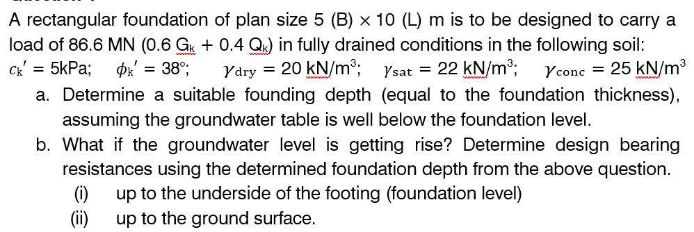 A rectangular foundation of plan size 5 (B) × 10 (L) m is to be designed to carry a
load of 86.6 MN (0.6 Gk + 0.4 Qk) in fully drained conditions in the following soil:
Ck' = 5kPa; Ok' = 38°; Ydry 20 kN/m³;
Ysat =
22 kN/m³; Y conc= 25 kN/m³
a. Determine a suitable founding depth (equal to the foundation thickness),
assuming the groundwater table is well below the foundation level.
b. What if the groundwater level is getting rise? Determine design bearing
resistances using the determined foundation depth from the above question.
(i) up to the underside of the footing (foundation level)
(ii)
up to the ground surface.
