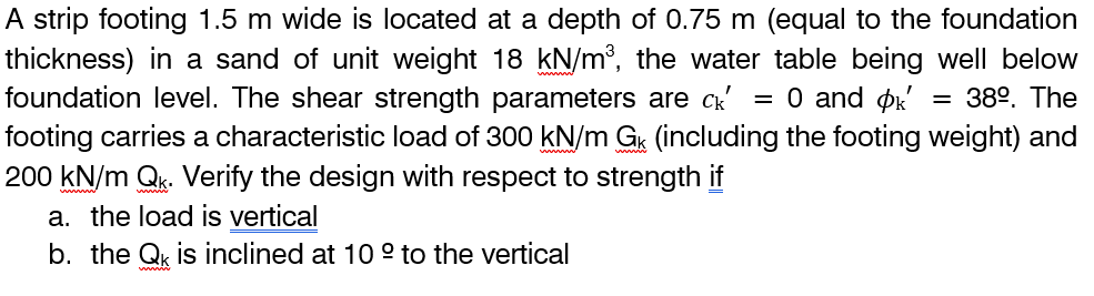 A strip footing 1.5 m wide is located at a depth of 0.75 m (equal to the foundation
thickness) in a sand of unit weight 18 kN/m³, the water table being well below
foundation level. The shear strength parameters are ck' = 0 and k' = 38º. The
footing carries a characteristic load of 300 kN/m Gk (including the footing weight) and
200 kN/m Qk. Verify the design with respect to strength if
a. the load is vertical
b. the Q is inclined at 10° to the vertical
ww
