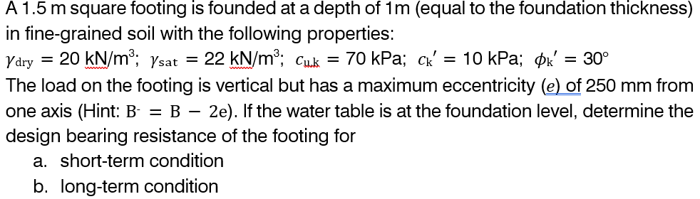 A 1.5 m square footing is founded at a depth of 1m (equal to the foundation thickness)
in fine-grained soil with the following properties:
Ydry = 20 kN/m³; Ysat
22 kN/m³; Cu.k = 70 kPa; ck' 10 kPa; k' = 30°
The load on the footing is vertical but has a maximum eccentricity (e) of 250 mm from
one axis (Hint: B- = B − 2e). If the water table is at the foundation level, determine the
design bearing resistance of the footing for
a. short-term condition
b. long-term condition
=