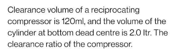 Clearance volume of a reciprocating
compressor is 120ml, and the volume of the
cylinder at bottom dead centre is 2.0 Itr. The
clearance ratio of the compressor.
