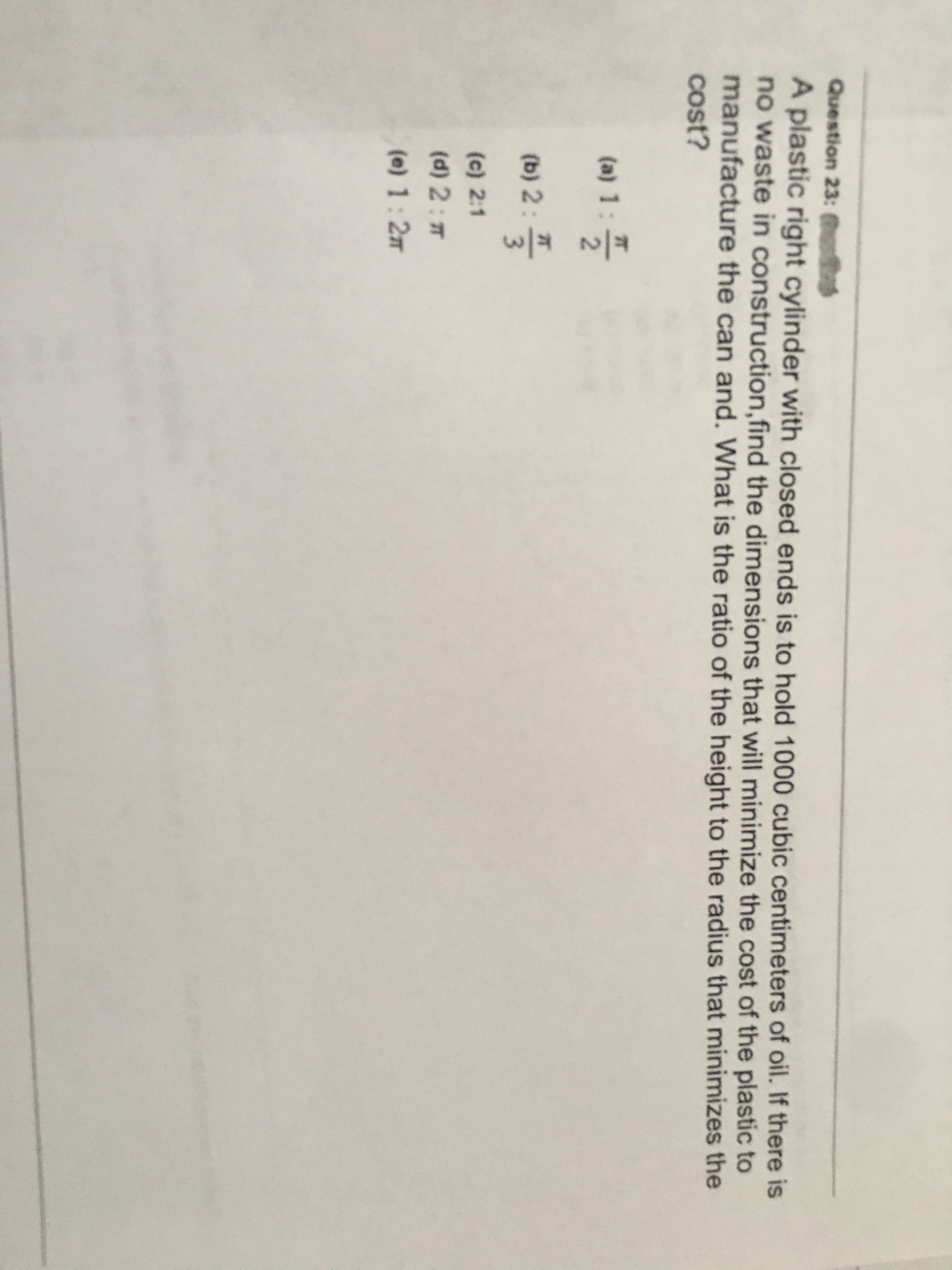 A plastic right cylinder with closed ends is to hold 1000 cubic centimeters of oil. If there is
no waste in construction,find the dimensions that will minimize the cost of the plastic to
manufacture the can and. What is the ratio of the height to the radius that minimizes the
cost?
