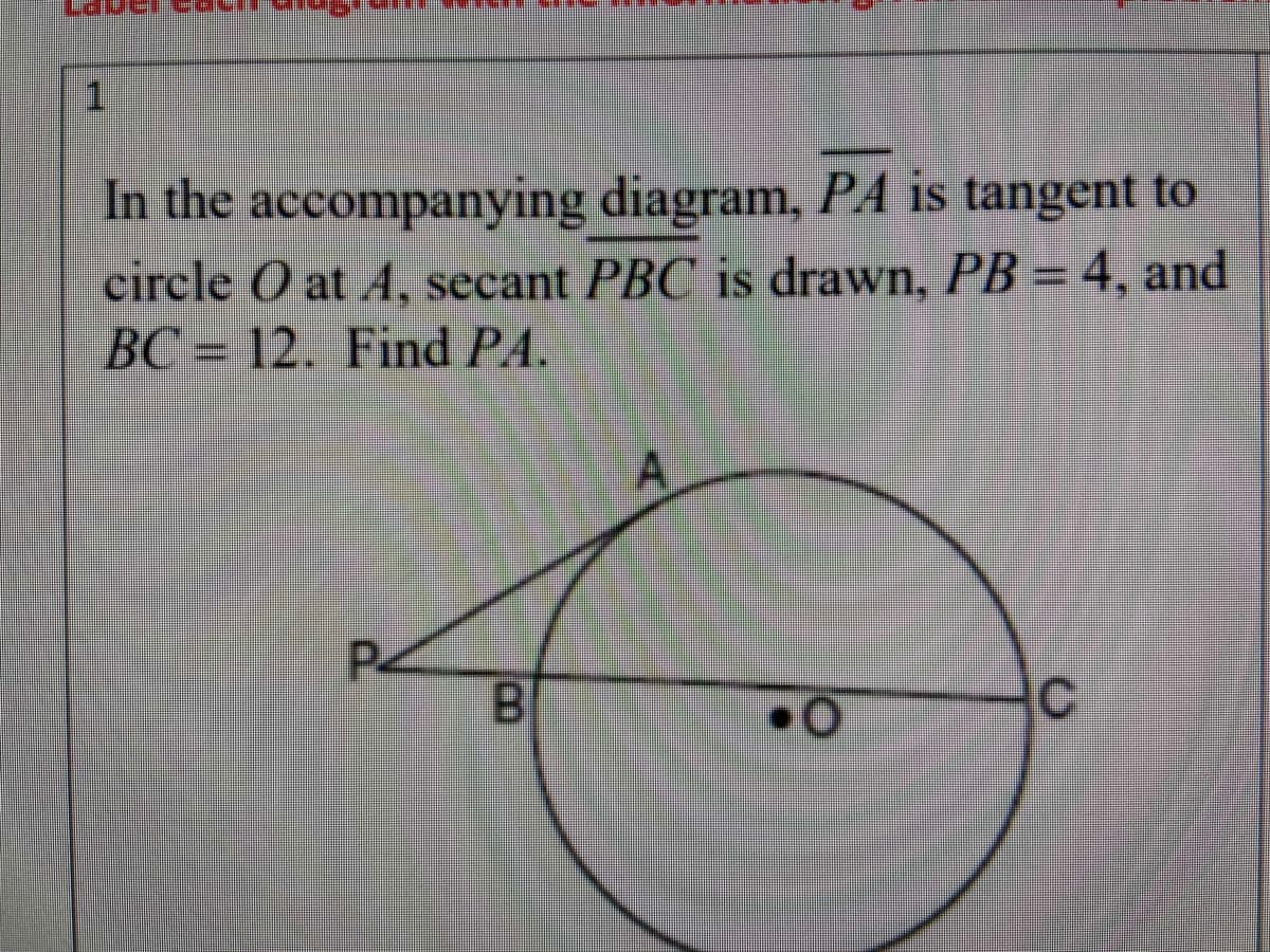 1
In the accompanying diagram, PA is tangent to
circle O at A, secant PBC is drawn, PB = 4, and
BC = 12. Find PA.
P2
B
A,
