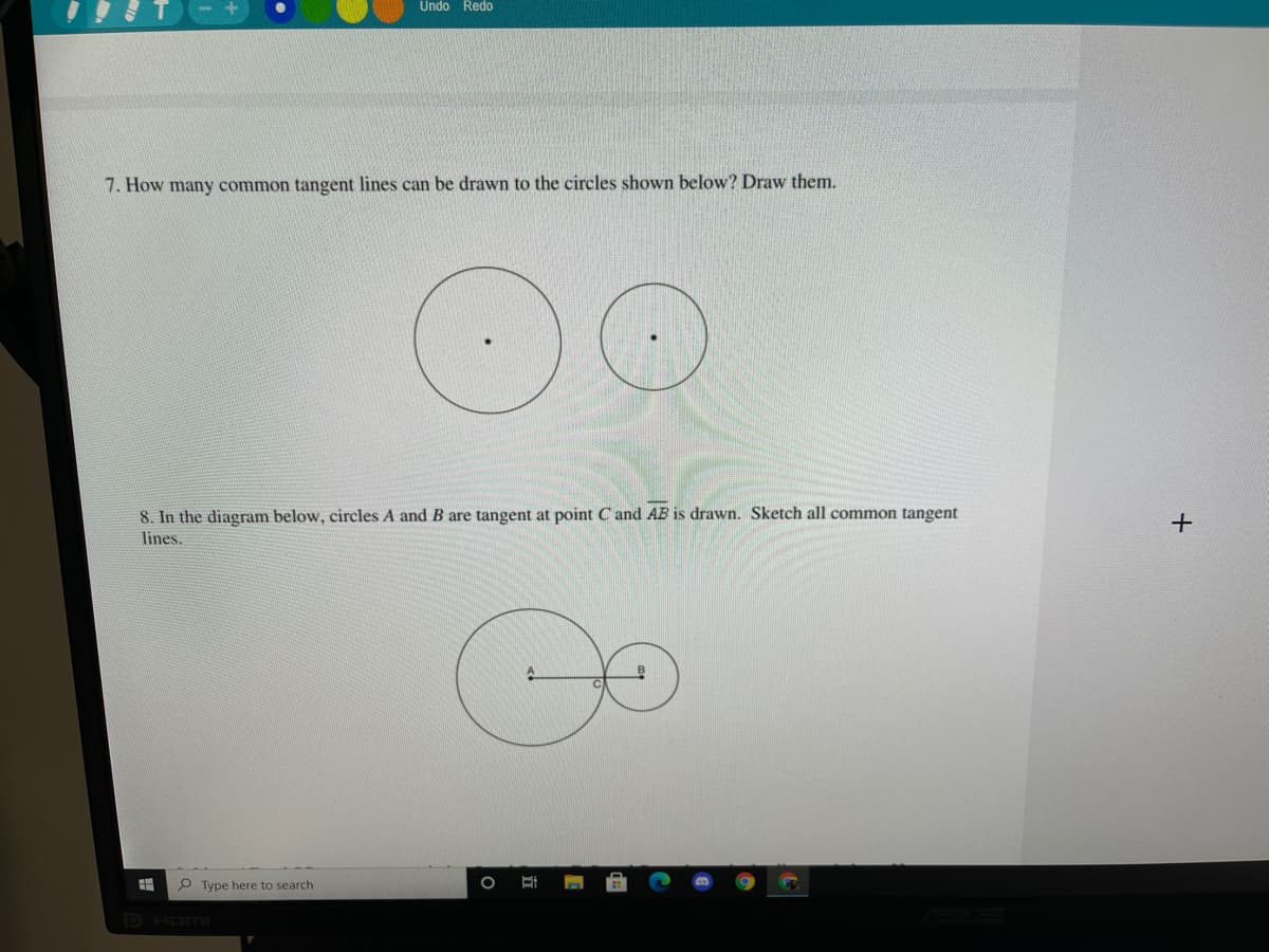 Undo Redo
7. How many common tangent lines can be drawn to the circles shown below? Draw them.
8. In the diagram below, circles A and B are tangent at point C and AB is drawn. Sketch all common tangent
lines.
O Type here to search
PHOMI
