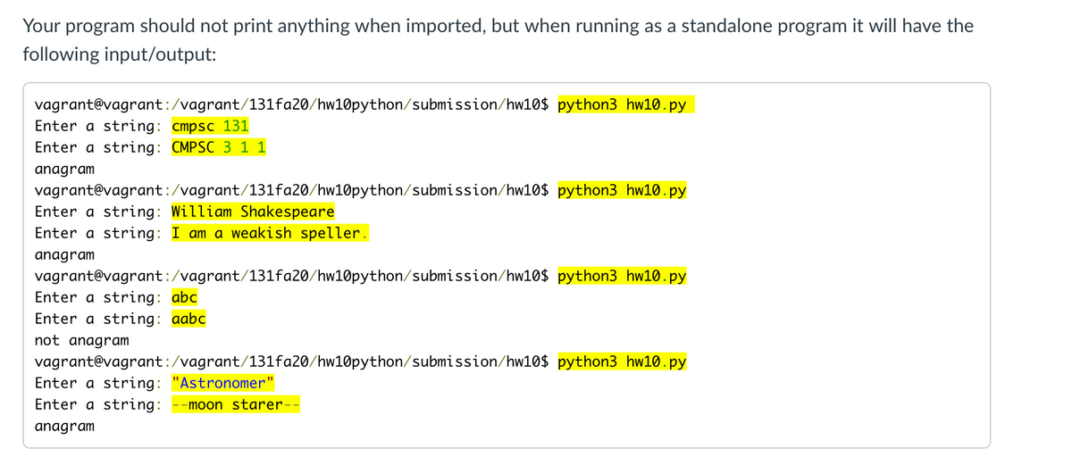 Your program should not print anything when imported, but when running as a standalone program it will have the
following input/output:
vagrant@vagrant:/vagrant/131fa20/hw10python/submission/hw10$ python3 hw10.py
Enter a string: cmpsc 131
Enter a string: CMPSC 3 1 1
anagram
vagrant@vagrant:/vagrant/131fa20/hw10python/submission/hw10$ python3 hw10.py
Enter a string: William Shakespeare
Enter a string: I am a weakish speller.
anagram
vagrant@vagrant:/vagrant/131fa20/hw10python/submission/hw10$ python3 hw10.py
Enter a string: abc
Enter a string: aabc
not anagram
vagrant@vagrant:/vagrant/131fa20/hw10python/submission/hw10$ python3 hw10.py
Enter a string: "Astronomer"
Enter a string:
-moon starer-
anagram
