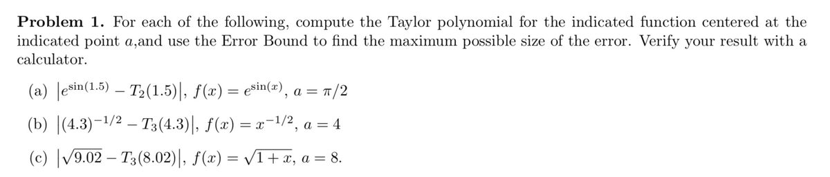 Problem 1. For each of the following, compute the Taylor polynomial for the indicated function centered at the
indicated point a,and use the Error Bound to find the maximum possible size of the error. Verify your result with a
calculator.
(a) Jesin(1.5) – T2(1.5)|, f(x) = ešin(w), a = r/2
(b) [(4.3)-1/2 — Т3(4.3)|, F(») — г-1/2, а %3 4
= x
a =
(c) |/9.02 – T3(8.02)|, f(x) = /1+ x, a = 8.
