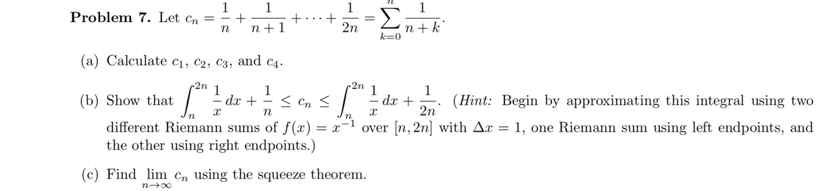 1
1
1
+
n + 1
1
Problem 7. Let cn =
Σ
+
2n
n + k°
k=0
(a) Calculate c1, c2, C3, and c4.
2n
2n
1
1
dx +
1
1
dx +
2n
(b) Show that
< Cn <
(Hint: Begin by approximating this integral using two
n
.-1
= x
different Riemann sums of f(x)
the other using right endpoints.)
over [n, 2n] with Ax
1, one Riemann sum using left endpoints, and
%3D
(c) Find lim Cn using the squeeze theorem.
n→∞
