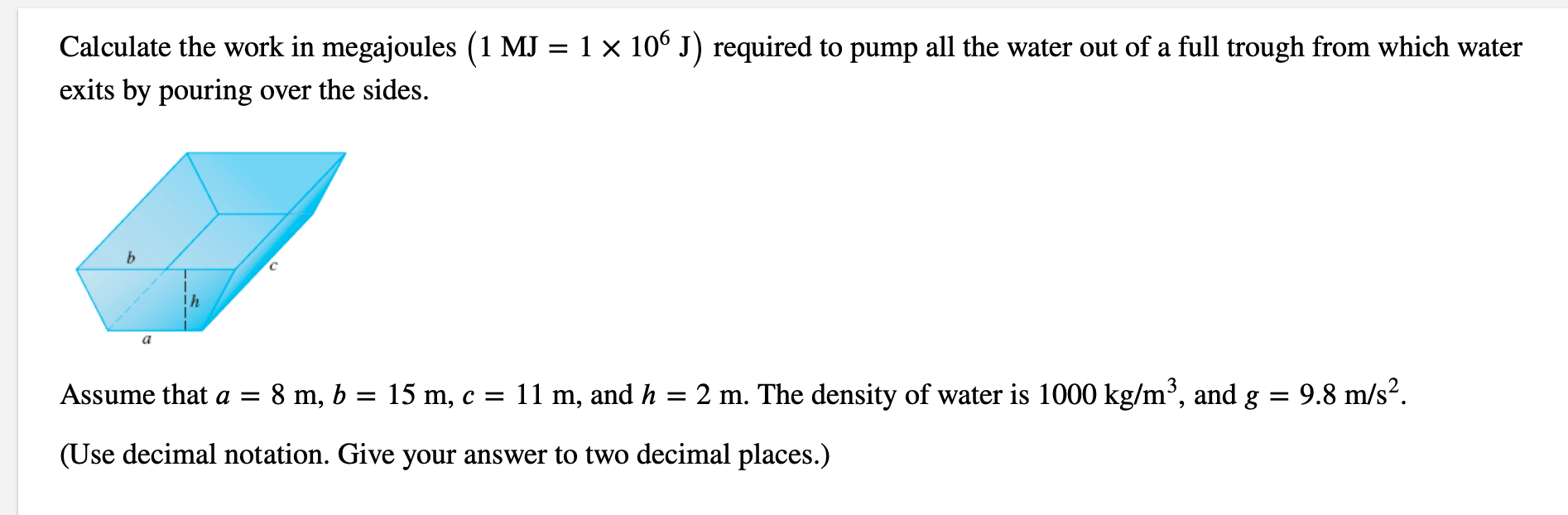 Calculate the work in megajoules (1 MJ = 1 × 10° J) required to pump all the water out of a full trough from which water
exits by pouring over the sides.
Assume that a =
8 m, b = 15 m, c = 11 m, and h
2 m. The density of water is 1000 kg/m³, and g
9.8 m/s?.
