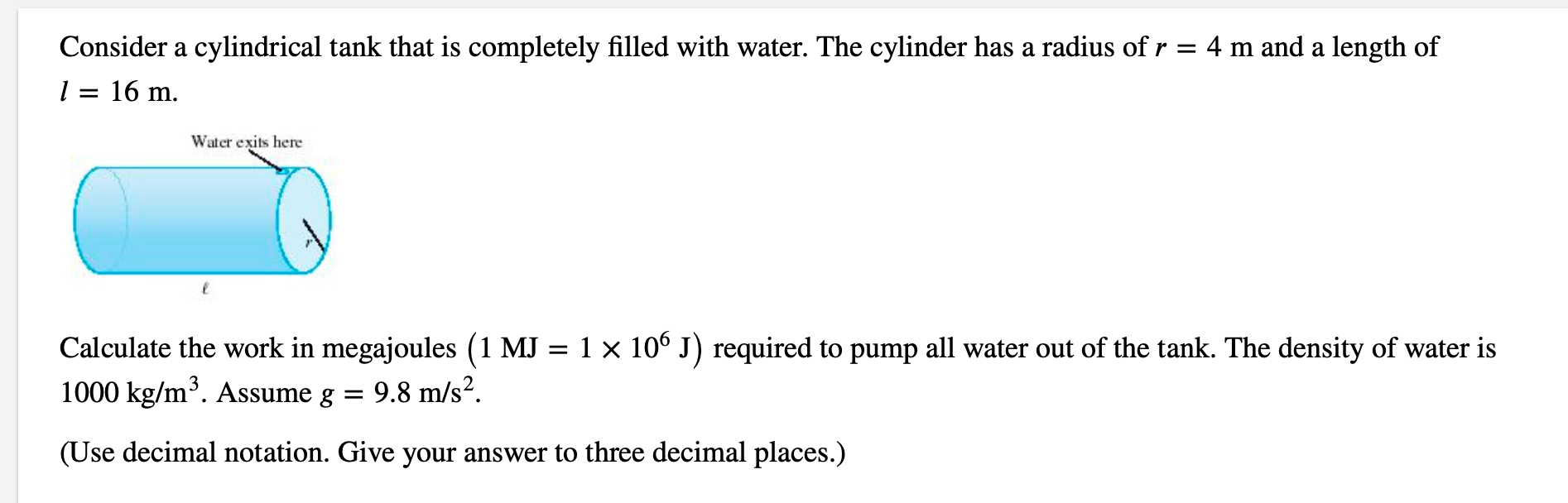Consider a cylindrical tank that is completely filled with water. The cylinder has a radius of r = 4 m and a length of
l = 16 m.
Water exits here
Calculate the work in megajoules (1 MJ = 1 × 10° J) required to pump all water out of the tank. The density of water is
1000 kg/m³. Assume g = 9.8 m/s².
(Use decimal notation. Give your answer to three decimal places.)
