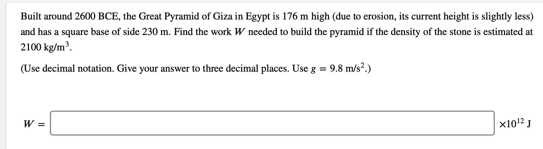 Built around 2600 BCE, the Great Pyramid of Giza in Egypt is 176 m high (due to erosion, its current height is slightly less)
and has a square base of side 230 m. Find the work W needed to build the pyramid if the density of the stone is estimated at
2100 kg/m³.
(Use decimal notation. Give your answer to three decimal places. Use g = 9.8 m/s².)
W =
x1012 J
