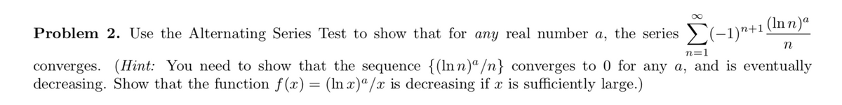 (In n)ª
Problem 2. Use the Alternating Series Test to show that for any real number a, the series >(-–1)"+1
n
n=1
converges. (Hint: You need to show that the sequence {(ln n)ª/n} converges to 0 for any a, and is eventually
decreasing. Show that the function f(x) = (In x)ª /x is decreasing if x is sufficiently large.)
