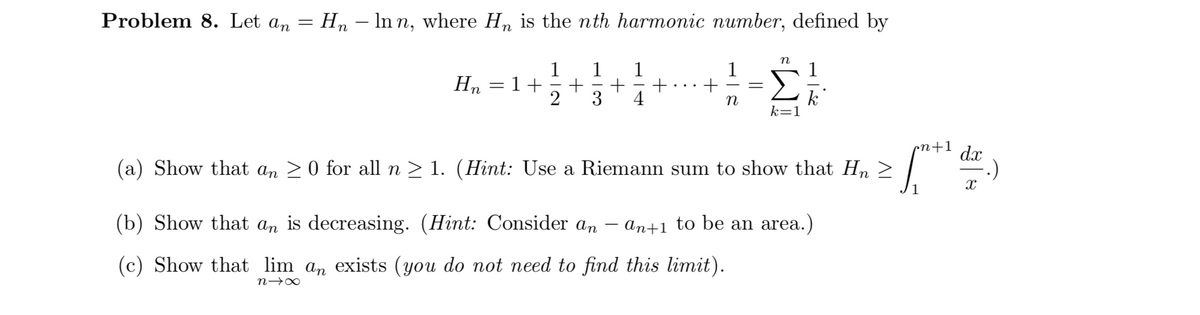 Problem 8. Let an = Hn – In n, where H, is the nth harmonic number, defined by
n
1
1
=1+
+
3
2
1
1
1
Hn
4
k
k=1
cn+1
dx
(a) Show that an >0 for all n > 1. (Hint: Use a Riemann sum to show that Hn >
1
(b) Show that an is decreasing. (Hint: Consider an
an+1 to be an area.)
(c) Show that lim an exists (you do not need to find this limit).
n→∞

