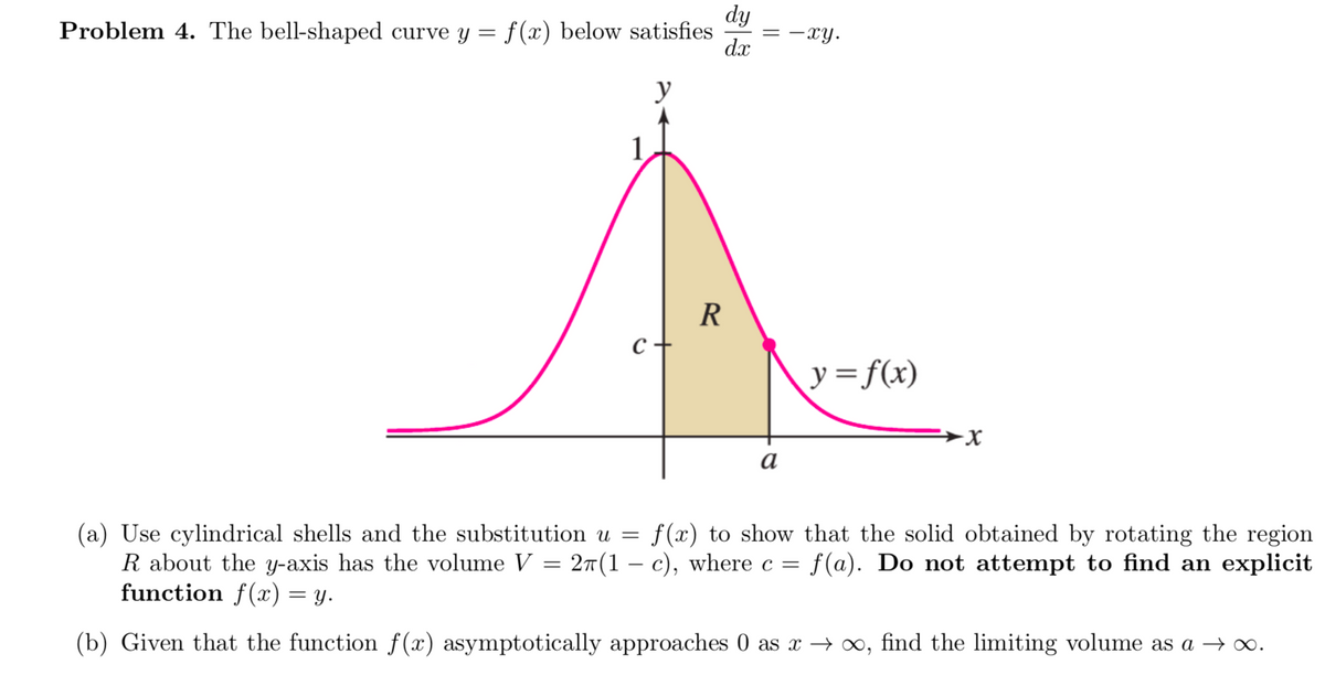 dy
Problem 4. The bell-shaped curve y = f (x) below satisfies
-xy.
d.x
R
y=f(x)
а
(a) Use cylindrical shells and the substitution u =
R about the y-axis has the volume V = 2T (1 – c), where c =
function f(x) = y.
f (x) to show that the solid obtained by rotating the region
f(a). Do not attempt to find an explicit
(b) Given that the function f(x) asymptotically approaches 0 as x → ∞, find the limiting volume as
→ 0.
