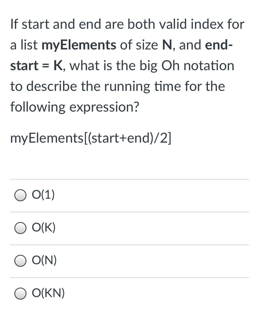 If start and end are both valid index for
a list myElements of size N, and end-
start = K, what is the big Oh notation
to describe the running time for the
following expression?
myElements[(start+end)/2]
O O(1)
O O(K)
O O(N)
O O(KN)
