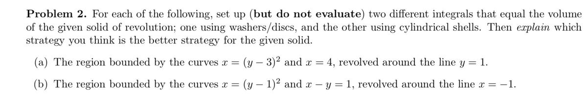Problem 2. For each of the following, set up (but do not evaluate) two different integrals that equal the volume
of the given solid of revolution; one using washers/discs, and the other using cylindrical shells. Then explain which
strategy you think is the better strategy for the given solid.
(a) The region bounded by the curves x =
(y – 3)2 and x =
4, revolved around the line y = 1.
|
(b) The region bounded by the curves x =
(y – 1)² and x – y = 1, revolved around the line x =
-1.
|
