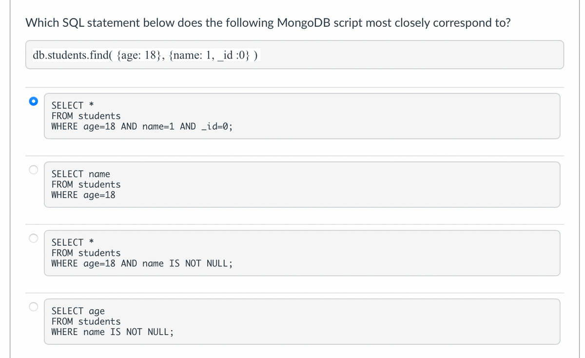 Which SQL statement below does the following MongoDB script most closely correspond to?
db.students.find( {age: 18}, {name: 1, _id :0})
SELECT *
FROM students
WHERE age=18 AND name=1 AND _id=0;
SELECT name
FROM students
WHERE age=18
SELECT *
FROM students
WHERE age=18 AND name IS NOT NULL;
SELECT age
FROM students
WHERE name IS NOT NULL;