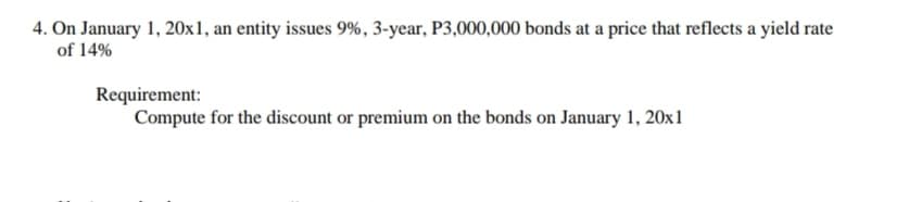 4. On January 1, 20x1, an entity issues 9%, 3-year, P3,000,000 bonds at a price that reflects a yield rate
of 14%
Requirement:
Compute for the discount or premium on the bonds on January 1, 20x1
