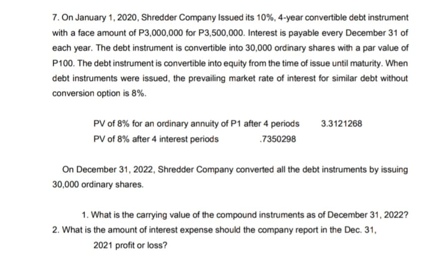 7. On January 1, 2020, Shredder Company Issued its 10%, 4-year convertible debt instrument
with a face amount of P3,000,000 for P3,500,000. Interest is payable every December 31 of
each year. The debt instrument is convertible into 30,000 ordinary shares with a par value of
P100. The debt instrument is convertible into equity from the time of issue until maturity. When
debt instruments were issued, the prevailing market rate of interest for similar debt without
conversion option is 8%.
PV of 8% for an ordinary annuity of P1 after 4 periods
3.3121268
PV of 8% after 4 interest periods
.7350298
On December 31, 2022, Shredder Company converted all the debt instruments by issuing
30,000 ordinary shares.
1. What is the carrying value of the compound instruments as of December 31, 2022?
2. What is the amount of interest expense should the company report in the Dec. 31,
2021 profit or loss?
