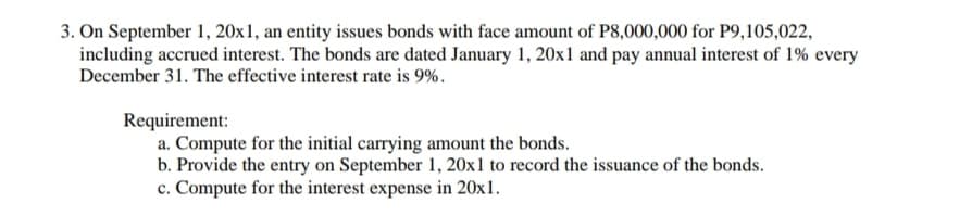 3. On September 1, 20x1, an entity issues bonds with face amount of P8,000,000 for P9,105,022,
including accrued interest. The bonds are dated January 1, 20x1 and pay annual interest of 1% every
December 31. The effective interest rate is 9%.
Requirement:
a. Compute for the initial carrying amount the bonds.
b. Provide the entry on September 1, 20x1 to record the issuance of the bonds.
c. Compute for the interest expense in 20x1.
