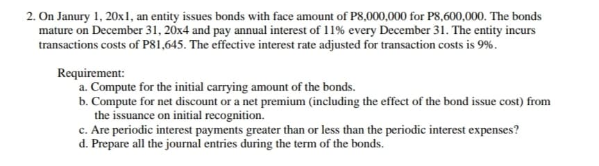 2. On Janury 1, 20x1, an entity issues bonds with face amount of P8,000,000 for P8,600,000. The bonds
mature on December 31, 20x4 and pay annual interest of 11% every December 31. The entity incurs
transactions costs of P81,645. The effective interest rate adjusted for transaction costs is 9%.
Requirement:
a. Compute for the initial carrying amount of the bonds.
b. Compute for net discount or a net premium (including the effect of the bond issue cost) from
the issuance on initial recognition.
c. Are periodic interest payments greater than or less than the periodic interest expenses?
d. Prepare all the journal entries during the term of the bonds.
