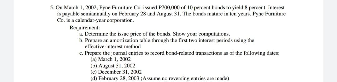 5. On March 1, 2002, Pyne Furniture Co. issued P700,000 of 10 percent bonds to yield 8 percent. Interest
is payable semiannually on February 28 and August 31. The bonds mature in ten years. Pyne Furniture
Co. is a calendar-year corporation.
Requirement:
a. Determine the issue price of the bonds. Show your computations.
b. Prepare an amortization table through the first two interest periods using the
effective-interest method
c. Prepare the journal entries to record bond-related transactions as of the following dates:
(a) March 1, 2002
(b) August 31, 2002
(c) December 31, 2002
(d) February 28, 2003 (Assume no reversing entries are made)
