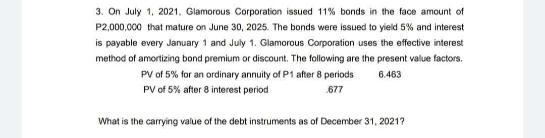 3. On July 1, 2021, Glamorous Corporation issued 11% bonds in the face amount of
P2,000,000 that mature on June 30, 2025. The bonds were issued to yield 5% and interest
is payable every January 1 and July 1. Glamorous Corporation uses the effective interest
method of amortizing bond premium or discount. The following are the present value factors.
PV of 5% for an ordinary annuity of P1 after 8 periods
6.463
PV of 5% after 8 interest period
.677
What is the carrying value of the debt instruments as of December 31, 2021?
