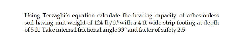 Using Terzaghi's equation calculate the bearing capacity of cohesionless
soil having unit weight of 124 lb/ft with a 4 ft wide strip footing at depth
of 5 ft. Take internal frictional angle 33° and factor of safety 2.5
