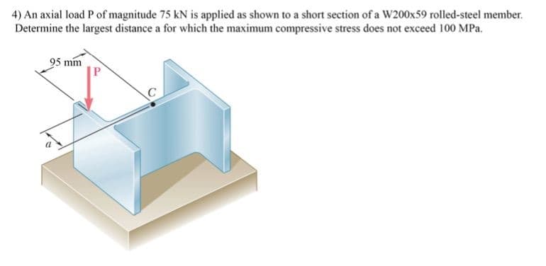 4) An axial load P of magnitude 75 kN is applied as shown to a short section of a W200x59 rolled-steel member.
Determine the largest distance a for which the maximum compressive stress does not exceed 100 MPa.
95 mm
