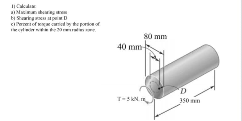 1) Calculate:
a) Maximum shearing stress
b) Shearing stress at point D
c) Percent of torque carried by the portion of
the cylinder within the 20 mm radius zone.
80 mm
40 mm-
D
T= 5 kN. m
350 mm

