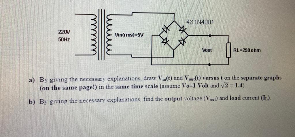 4X 1N4001
220V
Vin(rms)=5V
50HZ
Vout
RL=250 ohm
a) By giving the necessary explanations, draw Vin(t) and Vour(t) versus t on the separate graphs
(on the same page!) in the same time scale (assume Vo=1 Volt and y2 = 1.4).
b) By giving the necessary explanations, find the output voltage (Vout) and load current (IL).
