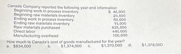 $ 46,000
Canada Company reported the following year-end information:
Beginning work in process inventory
Beginning raw materials inventory
Ending work in process inventory
Ending raw materials inventory
Raw materials purchased
Direct labor
Manufacturing overhead
24,000
50,000
15,000
825,000
440,000
100,000
How much is Canada's cost of goods manufactured for the year?
a. $834,000
b. $1,374,000 C. $1,370,000 d.
$1,378,000