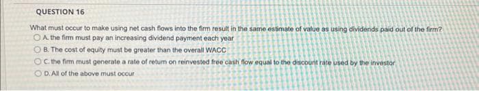 QUESTION 16
What must occur to make using net cash flows into the firm result in the same estimate of value as using dividends paid out of the firm?
OA. the firm must pay an increasing dividend payment each year
OB. The cost of equity must be greater than the overall WACC
OC. the firm must generate a rate of return on reinvested free cash flow equal to the discount rate used by the investor
D. All of the above must occur