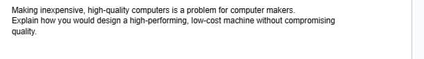 Making inexpensive, high-quality computers is a problem for computer makers.
Explain how you would design a high-performing, low-cost machine without compromising
quality.