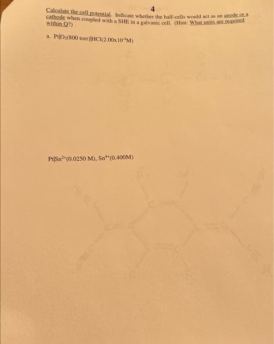 Calculate the cell potential. Indicate whether the half-cells would act as an anode or a
cathode when coupled with a SHE in a galvanic cell. (Hint: What units are requited
within Q?)
a. Pt|O:(800 torr)|HCI(2.00x10"M)
Pt|Sn2"(0.0250 M), Sn (0.400M)
