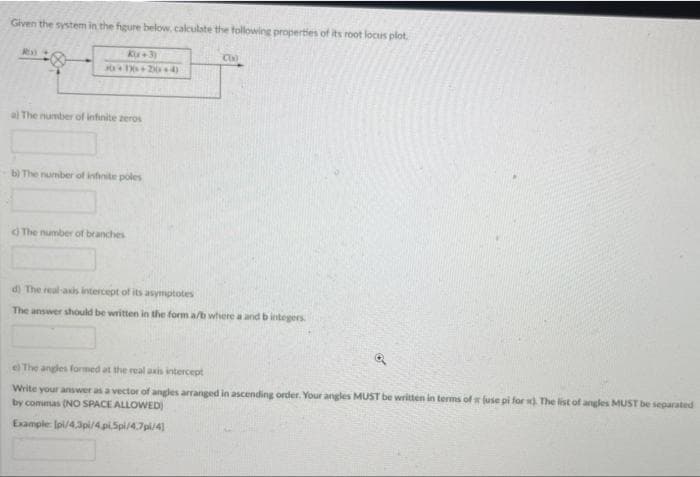 Given the system in the figure below, calculate the following properties of its root locus plot.
Ku+3)
C
H 24)
a The number of infinite zeros
b) The number of infinite poles
The number of branches
d) The real-axis intercept of its asymptotes
The answer should be written in the form a/b where a and b integers
el The angles formed at the real axis intercept
Write your answer as a vector of angles arranged in ascending order. Your angles MUST be written in terms of luse pi for . The list of angles MUST be separated
by commas (NO SPACE ALLOWED)
Example: lpi/4.3pi/4.piSpi/4.7pi4)
