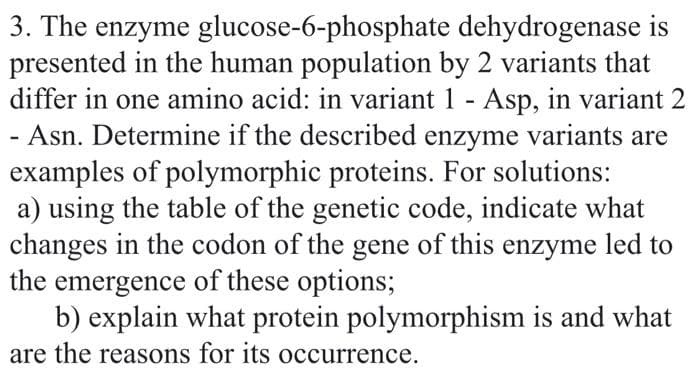 3. The enzyme glucose-6-phosphate dehydrogenase is
presented in the human population by 2 variants that
differ in one amino acid: in variant 1 - Asp, in variant 2
- Asn. Determine if the described enzyme variants are
examples of polymorphic proteins. For solutions:
a) using the table of the genetic code, indicate what
changes in the codon of the gene of this enzyme led to
the emergence of these options;
b) explain what protein polymorphism is and what
are the reasons for its occurrence.
