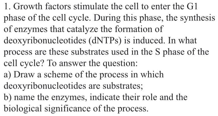 1. Growth factors stimulate the cell to enter the G1
phase of the cell cycle. During this phase, the synthesis
of enzymes that catalyze the formation of
deoxyribonucleotides (dNTPs) is induced. In what
process are these substrates used in the S phase of the
cell cycle? To answer the question:
a) Draw a scheme of the process in which
deoxyribonucleotides are substrates;
b) name the enzymes, indicate their role and the
biological significance of the process.
