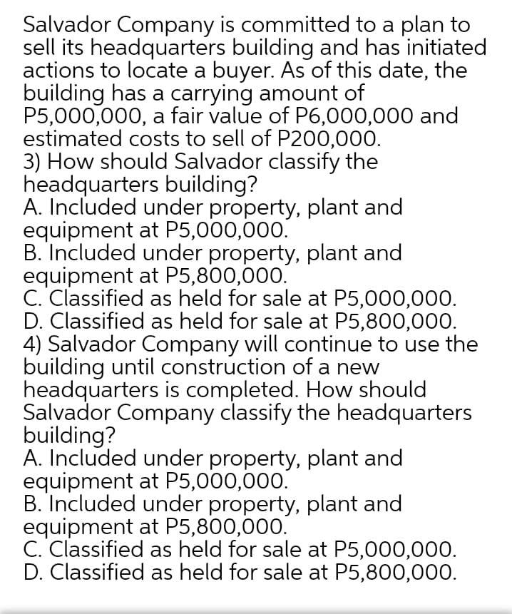 Salvador Company is committed to a plan to
sell its headquarters building and has initiated
actions to locate a buyer. As of this date, the
building has a carrying amount of
P5,000,000, a fair value of P6,000,000 and
estimated costs to sell of P200,000.
3) How should Salvador classify the
headquarters building?
A. Included under property, plant and
equipment at P5,000,000.
B. Included under property, plant and
equipment at P5,800,000.
C. Classified as held for sale at P5,000,000.
D. Classified as held for sale at P5,800,000.
4) Salvador Company will continue to use the
building until construction of a new
headquarters is completed. How should
Salvador Company classify the headquarters
building?
A. Included under property, plant and
equipment at P5,000,000.
B. Included under property, plant and
equipment at P5,800,000.
C. Classified as held for sale at P5,000,000.
D. Classified as held for sale at P5,800,000.
