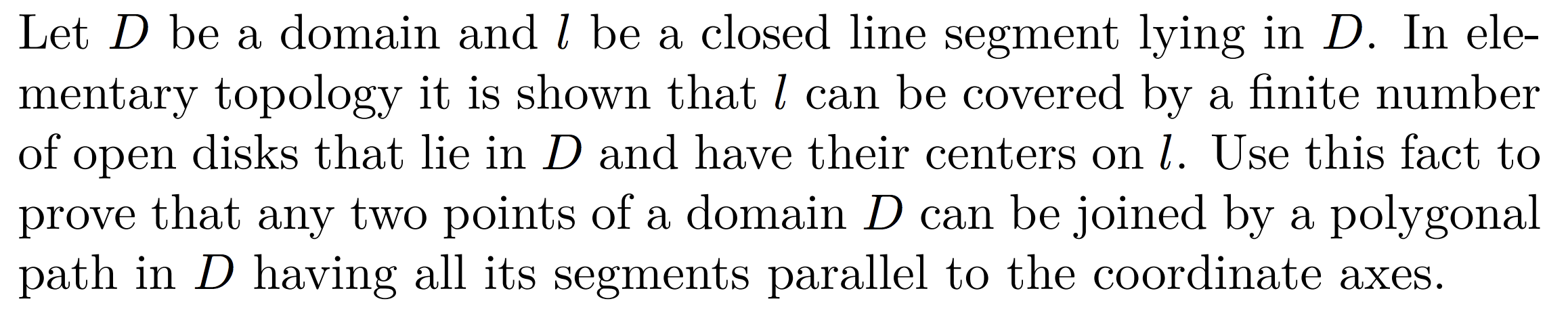 Let D be a domain and l be a closed line segment lying in D. In ele-
mentary topology it is shown that l can be covered by a finite numbeir
of open disks that lie in D and have their centers on l. Use this fact to
prove that any two points of a domain D can be joined by a polygonal
path in D having all its segments parallel to the coordinate axes.
